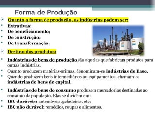 Forma de Produção
 Quanto a forma de produção, as indústrias podem ser:
 Extrativas;
 De beneficiamento;
 De construção;
 De Transformação.
 Destino dos produtos:
 Indústrias de bens de produção são aquelas que fabricam produtos para
outras indústrias.
 Quanto produzem matérias-primas, denominam-se Indústrias de Base.
 Quando produzem bens intermediários ou equipamentos, chamam-se
indústrias de bens de capital.
 Indústrias de bens de consumo produzem mercadorias destinadas ao
consumo da população. Elas se dividem em:
 IBC duráveis: automóveis, geladeiras, etc;
 IBC não durável: remédios, roupas e alimentos.
 