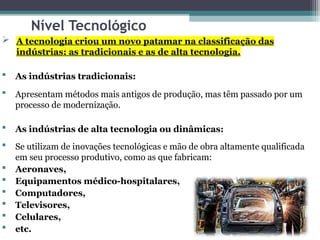 Nível Tecnológico
 A tecnologia criou um novo patamar na classificação das
indústrias: as tradicionais e as de alta tecnologia.
 As indústrias tradicionais:
 Apresentam métodos mais antigos de produção, mas têm passado por um
processo de modernização.
 As indústrias de alta tecnologia ou dinâmicas:
 Se utilizam de inovações tecnológicas e mão de obra altamente qualificada
em seu processo produtivo, como as que fabricam:
 Aeronaves,
 Equipamentos médico-hospitalares,
 Computadores,
 Televisores,
 Celulares,
 etc.
 