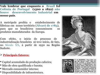 Vale lembrar que enquanto o Brasil foi
Colônia de Portugal (1500 a 1822) não
houve desenvolvimento industrial em
nosso país.
A metrópole proibia o estabelecimento de
fábricas em nosso território (Alvará de 1785),
para que os brasileiros consumissem os
produtos manufaturados da Europa.
Com efeito, o início do processo de
industrialização brasileira só teve início, de fato,
no Século XX, à partir de 1930 na Região
Sudeste.
 Principais fatores:
 Capital acumulado da produção cafeeira;
 Mão de obra qualificada e barata;
 Mercado consumidor interno;
 Disponibilidade de infraestrutura.
 