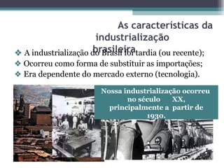 As características da
industrialização
brasileira
❖ A industrialização do Brasil foi tardia (ou recente);
❖ Ocorreu como forma de substituir as importações;
❖ Era dependente do mercado externo (tecnologia).
Nossa industrialização ocorreu
no século XX,
principalmente a partir de
1930.
 