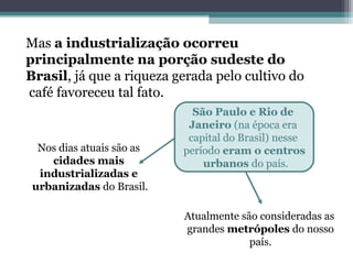 Mas a industrialização ocorreu
principalmente na porção sudeste do
Brasil, já que a riqueza gerada pelo cultivo do
café favoreceu tal fato.
São Paulo e Rio de
Janeiro (na época era
capital do Brasil) nesse
período eram o centros
urbanos do país.
Atualmente são consideradas as
grandes metrópoles do nosso
país.
Nos dias atuais são as
cidades mais
industrializadas e
urbanizadas do Brasil.
 