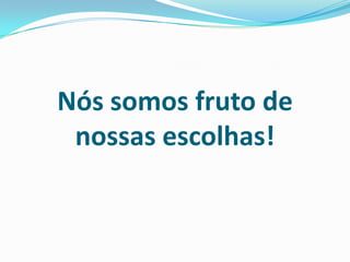 Nós somos fruto de
nossas escolhas!
 