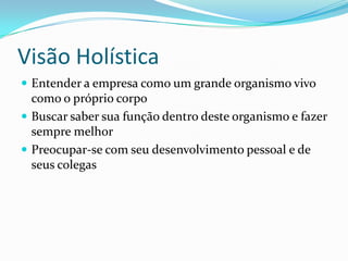 Visão Holística
 Entender a empresa como um grande organismo vivo
como o próprio corpo
 Buscar saber sua função dentro deste organismo e fazer
sempre melhor
 Preocupar-se com seu desenvolvimento pessoal e de
seus colegas
 