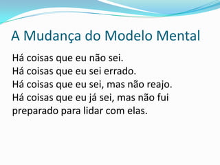 A Mudança do Modelo Mental
Há coisas que eu não sei.
Há coisas que eu sei errado.
Há coisas que eu sei, mas não reajo.
Há coisas que eu já sei, mas não fui
preparado para lidar com elas.
 