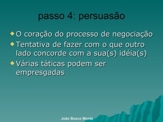 passo 4: persuasão O coração do processo de negociação Tentativa de fazer com o que outro lado concorde com a sua(s) idéia(s)  Várias táticas podem ser empresgadas João Bosco Monte 