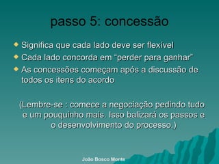 passo 5: concessão Significa que cada lado deve ser flexível  Cada lado concorda em “perder para ganhar” As concessões começam após a discussão de todos os itens do acordo (Lembre-se : comece  a negociação pedindo tudo e um pouquinho mais. Isso balizará os passos e o desenvolvimento do processo.) João Bosco Monte 