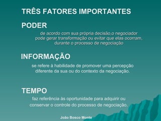 de acordo com sua própria decisão,o negociador pode gerar transformação ou evitar que elas ocorram, durante o processo de negociação PODER TRÊS FATORES IMPORTANTES   INFORMAÇÃO se refere à habilidade de promover uma percepção diferente da sua ou do contexto da negociação. TEMPO faz referência às oportunidade para adquirir ou conservar o controle do processo de negociação . João Bosco Monte 