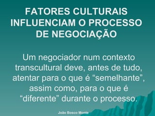 FATORES CULTURAIS INFLUENCIAM O PROCESSO DE NEGOCIAÇÃO Um negociador num contexto transcultural deve, antes de tudo, atentar para o que é “semelhante”, assim como, para o que é “diferente” durante o processo. João Bosco Monte 