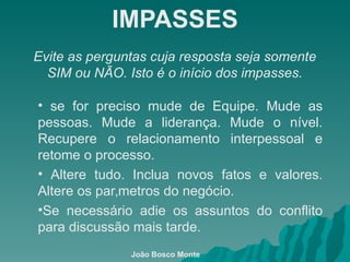 IMPASSES Evite as perguntas cuja resposta seja somente SIM ou NÃO. Isto é o início dos impasses. se for preciso mude de Equipe. Mude as pessoas. Mude a liderança. Mude o nível. Recupere o relacionamento interpessoal e retome o processo. Altere tudo. Inclua novos fatos e valores. Altere os parâmetros do negócio. Se necessário adie os assuntos do conflito para discussão mais tarde. João Bosco Monte 