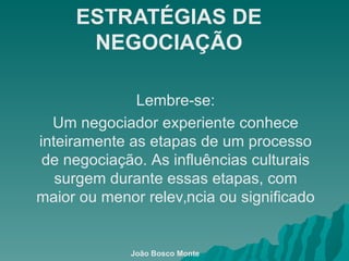ESTRATÉGIAS DE NEGOCIAÇÃO Lembre-se: Um negociador experiente conhece inteiramente as etapas de um processo de negociação. As influências culturais surgem durante essas etapas, com maior ou menor relevância ou significado João Bosco Monte 