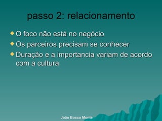 passo 2: relacionamento O foco não está no negócio  Os parceiros precisam se conhecer  Duração e a importancia variam de acordo com a cultura João Bosco Monte 