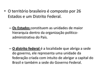 • O território brasileiro é composto por 26
Estados e um Distrito Federal.
– Os Estados constituem as unidades de maior
hierarquia dentro da organização político-
administrativa do País.
– O distrito federal é a localidade que abriga a sede
do governo, ele representa uma unidade da
federação criada com intuito de abrigar a capital do
Brasil e também a sede do Governo Federal.
 
