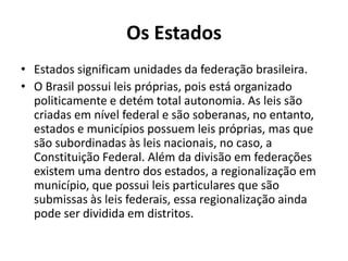 Os Estados
• Estados significam unidades da federação brasileira.
• O Brasil possui leis próprias, pois está organizado
politicamente e detém total autonomia. As leis são
criadas em nível federal e são soberanas, no entanto,
estados e municípios possuem leis próprias, mas que
são subordinadas às leis nacionais, no caso, a
Constituição Federal. Além da divisão em federações
existem uma dentro dos estados, a regionalização em
município, que possui leis particulares que são
submissas às leis federais, essa regionalização ainda
pode ser dividida em distritos.
 
