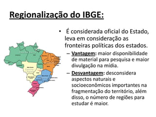 Regionalização do IBGE:
• É considerada oficial do Estado,
leva em consideração as
fronteiras políticas dos estados.
– Vantagem: maior disponibilidade
de material para pesquisa e maior
divulgação na mídia.
– Desvantagem: desconsidera
aspectos naturais e
socioeconômicos importantes na
fragmentação do território, além
disso, o número de regiões para
estudar é maior.
 