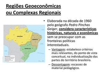 Regiões Geoeconômicas
ou Complexas Regionais
• Elaborada na década de 1960
pelo geógrafo Pedro Pinchas
Geiger, considera características
históricas, naturais e econômicas
sem se preocupar com as
fronteiras políticas
interestaduais.
– Vantagem: estabelece critérios
mais relevantes, do ponto de vista
conceitual, na individualização das
partes do território brasileiro.
– Desvantagem: escassez de
material pedagógico.
 