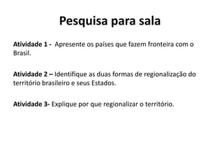 Pesquisa para sala
Atividade 1 - Apresente os países que fazem fronteira com o
Brasil.
Atividade 2 – Identifique as duas formas de regionalização do
território brasileiro e seus Estados.
Atividade 3- Explique por que regionalizar o território.
 