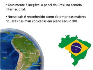 • Atualmente é inegável o papel do Brasil no cenário
internacional.
• Nosso país é reconhecido como detentor das maiores
riquezas das mais cobiçadas em pleno século XXI.
 
