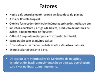 • Nosso país possui a maior reserva de água doce do planeta;
• A maior floresta tropical;
• O único fornecedor de Nióbio (inúmeras aplicações, utilizado em
• indústrias nucleares, artigos de beleza, produção de motores de
aviões, equipamentos de foguetes);
• O Brasil é o quinto maior país em extensão territorial;
• comparação com os muitos países;
• É considerado de menor probabilidade a desastres naturais;
• Energia solar abundante e etc.
• De acordo com Informações do Ministério de Relações
exteriores do Brasil, a movimentação de pessoas que chegam
para viver no Brasil aumentou muito.
Fatores
 