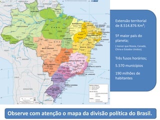 Observe com atenção o mapa da divisão política do Brasil.
Extensão territorial
de 8.514.876 Km²;
5º maior país do
planeta;
( menor que Rússia, Canadá,
China e Estados Unidos);
Três fusos horários;
5.570 municípios
190 milhões de
habitantes
 