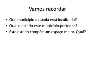 Vamos recordar
• Que município a escola está localizada?
• Qual o estado este município pertence?
• Este estado compõe um espaço maior. Qual?
 