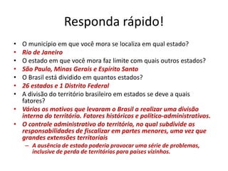 Responda rápido!
• O município em que você mora se localiza em qual estado?
• Rio de Janeiro
• O estado em que você mora faz limite com quais outros estados?
• São Paulo, Minas Gerais e Espírito Santo
• O Brasil está dividido em quantos estados?
• 26 estados e 1 Distrito Federal
• A divisão do território brasileiro em estados se deve a quais
fatores?
• Vários os motivos que levaram o Brasil a realizar uma divisão
interna do território. Fatores históricos e político-administrativos.
• O controle administrativo do território, no qual subdivide as
responsabilidades de fiscalizar em partes menores, uma vez que
grandes extensões territoriais
– A ausência de estado poderia provocar uma série de problemas,
inclusive de perda de territórios para países vizinhos.
 