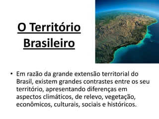 O Território
Brasileiro
• Em razão da grande extensão territorial do
Brasil, existem grandes contrastes entre os seu
território, apresentando diferenças em
aspectos climáticos, de relevo, vegetação,
econômicos, culturais, sociais e históricos.
 