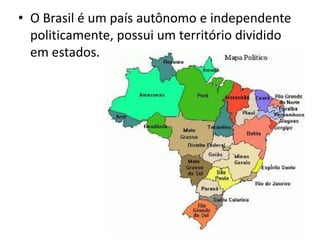 • O Brasil é um país autônomo e independente
politicamente, possui um território dividido
em estados.
 