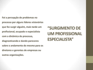 Foi a percepção de problemas no
processo por alguns líderes visionários
que fez surgir alguém, mais tarde um
                                          “SURGIMENTO DE
profissional, ocupado e especialista
com a dinâmica do processo,
                                          UM PROFISSIONAL
diagnosticando e dando pareceres          ESPECIALISTA”
sobre o andamento do mesmo para os
diretores e gerentes de empresas ou
outras organizações.
 