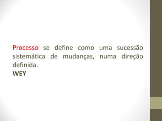 Processo se define como uma sucessão
sistemática de mudanças, numa direção
definida.
WEY
 