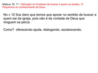 Mateus 18, 11 -  Salvação no Contexto de buscar a quem se perdeu. O Pequenino no conhecimento de Deus No v 12 fica claro que temos que apoiar no sentido de buscar a quem sai da igreja, pois não é da vontade de Deus que ninguem se perca .   Como?  oferecendo ajuda, dialogando, esclarecendo. 