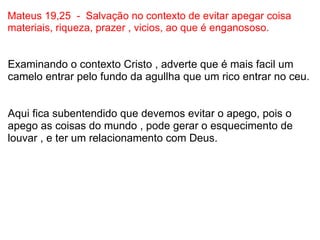 Mateus 19,25  -  Salvação no contexto de evitar apegar coisa materiais, riqueza, prazer , vicios, ao que é enganososo. Examinando o contexto Cristo , adverte que é mais facil um camelo entrar pelo fundo da agullha que um rico entrar no ceu.     Aqui fica subentendido que devemos evitar o apego, pois o apego as coisas do mundo , pode gerar o esquecimento de louvar , e ter um relacionamento com Deus.   