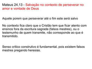 Mateus 24,13 -  Salvação no contexto de perseverar no amor e vontade de Deus Aquele porem que perseverar até o fim este será salvo   No contexto fica claro que o Cristão tem que ficar atento com ensinos fora da escritura sagrada (falsos mestres), ou o testemunho de quem transmite, não corresponde ao que é transmitido.     Senso crítico construtivo é fundamental, pois existem falsos mestres pregando heresias.       
