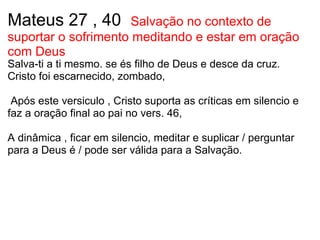 Mateus 27 , 40   Salvação no contexto de suportar o sofrimento meditando e estar em oração com Deus Salva-ti a ti mesmo. se és filho de Deus e desce da cruz. Cristo foi escarnecido, zombado,       Após este versiculo , Cristo suporta as críticas em silencio e faz a oração final ao pai no vers. 46,    A dinâmica , ficar em silencio, meditar e suplicar / perguntar para a Deus é / pode ser válida para a Salvação.                