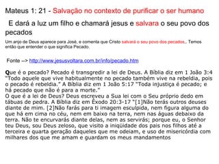Mateus 1: 21 -  Salvação no contexto de purificar o ser humano   E dará a luz um filho e chamará jesus e  salvara  o seu povo dos pecados Um anjo de Deus aparece para José, e comenta que Cristo  salvará o seu povo dos pecados ,. Temos então que entender o que significa Pecado.      Fonte -->  http://www.jesusvoltara.com.br/info/pecado.htm   Q ue é o pecado? Pecado é transgredir a lei de Deus. A Bíblia diz em 1 João 3:4 “Todo aquele que vive habitualmente no pecado também vive na rebeldia, pois o pecado é rebeldia.” A Bíblia diz em 1 João 5:17 “Toda injustiça é pecado; e há pecado que não é para a morte.”  O que é a lei de Deus? Deus escreveu a Sua lei com o Seu próprio dedo em tábuas de pedra. A Bíblia diz em Êxodo 20:3-17 “[1]Não terás outros deuses diante de mim. [2]Não farás para ti imagem esculpida, nem figura alguma do que há em cima no céu, nem em baixo na terra, nem nas águas debaixo da terra. Não te encurvarás diante delas, nem as servirás; porque eu, o Senhor teu Deus, sou Deus zeloso, que visito a iniqüidade dos pais nos filhos até a terceira e quarta geração daqueles que me odeiam, e uso de misericórdia com milhares dos que me amam e guardam os meus mandamentos   