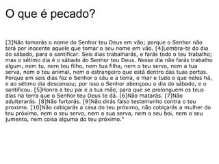 O que é pecado? [3]Não tomarás o nome do Senhor teu Deus em vão; porque o Senhor não terá por inocente aquele que tomar o seu nome em vão. [4]Lembra-te do dia do sábado, para o santificar. Seis dias trabalharás, e farás todo o teu trabalho; mas o sétimo dia é o sábado do Senhor teu Deus. Nesse dia não farás trabalho algum, nem tu, nem teu filho, nem tua filha, nem o teu servo, nem a tua serva, nem o teu animal, nem o estrangeiro que está dentro das tuas portas. Porque em seis dias fez o Senhor o céu e a terra, o mar e tudo o que neles há, e ao sétimo dia descansou; por isso o Senhor abençoou o dia do sábado, e o santificou. [5]Honra a teu pai e a tua mãe, para que se prolonguem os teus dias na terra que o Senhor teu Deus te dá. [6]Não matarás. [7]Não adulterarás. [8]Não furtarás. [9]Não dirás falso testemunho contra o teu proximo. [10]Não cobiçarás a casa do teu próximo, não cobiçarás a mulher do teu próximo, nem o seu servo, nem a sua serva, nem o seu boi, nem o seu jumento, nem coisa alguma do teu próximo.”  
