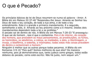 O que é Pecado? Os princípios básicos da lei de Deus resumem-se numa só palavra - Amor. A Bíblia diz em Mateus 22:37-40 “Respondeu-lhe Jesus: Amarás ao Senhor teu Deus de todo o teu coração, de toda a tua alma, e de todo o teu entendimento. Este é o grande e primeiro mandamento. E o segundo, semelhante a este, é: Amarás ao teu próximo como a ti mesmo. Destes dois mandamentos dependem toda a lei e os profetas.”  O pecado sai de dentro de nós. A Bíblia diz em Marcos 7:20-23 “E prosseguiu: O que sai do homem , isso é que o contamina.  Pois é do interior, do coração dos homens, que procedem os maus pensamentos, as prostituições, os furtos, os homicídios, os adultérios, a cobiça, as maldades, o dolo, a libertinagem, a inveja, a blasfêmia, a soberba, a insensatez; todas estas más coisas procedem de dentro e contaminam o homem.”  Ninguém é melhor que os outros porque todos pecamos. A Bíblia diz em Romanos 3:9-10 “Pois quê? Somos melhores do que eles? De maneira nenhuma, pois já demonstramos que, tanto judeus como gregos, todos estão debaixo do pecado; como está escrito: Não há justo, nem sequer um.”  