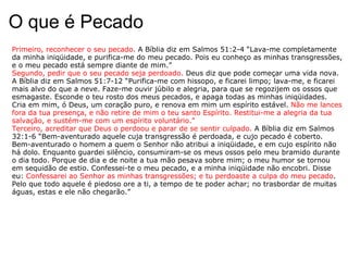 O que é Pecado Primeiro, reconhecer o seu pecado.  A Bíblia diz em Salmos 51:2-4 “Lava-me completamente da minha iniqüidade, e purifica-me do meu pecado. Pois eu conheço as minhas transgressões, e o meu pecado está sempre diante de mim.”  Segundo, pedir que o seu pecado seja perdoado.  Deus diz que pode começar uma vida nova. A Bíblia diz em Salmos 51:7-12 “Purifica-me com hissopo, e ficarei limpo; lava-me, e ficarei mais alvo do que a neve. Faze-me ouvir júbilo e alegria, para que se regozijem os ossos que esmagaste. Esconde o teu rosto dos meus pecados, e apaga todas as minhas iniqüidades. Cria em mim, ó Deus, um coração puro, e renova em mim um espírito estável.  Não me lances fora da tua presença, e não retire de mim o teu santo Espírito. Restitui-me a alegria da tua salvação, e sustém-me com um espírito voluntário.”  Terceiro, acreditar que Deus o perdoou e parar de se sentir culpado.  A Bíblia diz em Salmos 32:1-6 “Bem-aventurado aquele cuja transgressão é perdoada, e cujo pecado é coberto. Bem-aventurado o homem a quem o Senhor não atribui a iniqüidade, e em cujo espírito não há dolo. Enquanto guardei silêncio, consumiram-se os meus ossos pelo meu bramido durante o dia todo. Porque de dia e de noite a tua mão pesava sobre mim; o meu humor se tornou em sequidão de estio. Confessei-te o meu pecado, e a minha iniqüidade não encobri. Disse eu:  Confessarei ao Senhor as minhas transgressões; e tu perdoaste a culpa do meu pecado . Pelo que todo aquele é piedoso ore a ti, a tempo de te poder achar; no trasbordar de muitas águas, estas e ele não chegarão.”  