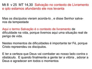 Mt 8  v 25  MT 14,30   Salvação no contexto de Livramento e qdo estamos afundando ele nos levanta   Mas os discipulos vieram acorda-lo , e disse Senhor salva-nos da tempestade   Aqui o termo Salvação é o contexto de livramento  de dificuldade na vida, porque tivemos aqui uma situação real de perigo de vida.   Nestes momentos de dificuldades é importante ter Fé, porque Cristo repreendeu os discipulos.    E ter a certeza que Deus vai combater ao nosso lado contra o obstáculo.  E quando finalmente a gente ter a vitória , adorar a Deus e agradecer em todos o momentos 