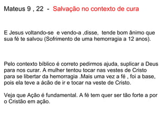 Mateus 9 , 22  -   Salvação no contexto de cura E Jesus voltando-se  e vendo-a ,disse,  tende bom ânimo que sua fé te salvou (Sofrimento de uma hemorragia a 12 anos).       Pelo contexto bíblico é correto pedirmos ajuda, suplicar a Deus para nos curar. A mulher tentou tocar nas vestes de Cristo para se libertar da hemorragia .Mais uma vez a fé , foi a base, pois ela teve a ácão de ir e tocar na veste de Cristo.   Veja que Ação é fundamental. A fé tem quer ser tão forte a por o Cristão em ação.   