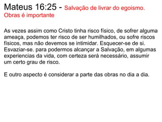 Mateus 16:25 -  Salvação de livrar do egoismo. Obras é importante   As vezes assim como Cristo tinha risco físico, de sofrer alguma ameaça, podemos ter risco de ser humilhados, ou sofre riscos físicos, mas não devemos se intimidar. Esquecer-se de si. Esvaziar-se. para podermos alcançar a Salvação, em algumas experiencias da vida, com certeza será necessário, assumir um certo grau de risco.   E outro aspecto é considerar a parte das obras no dia a dia.   