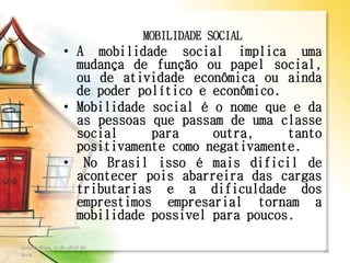 MOBILIDADE SOCIAL
• A mobilidade social implica uma
mudança de função ou papel social,
ou de atividade econômica ou ainda
de poder político e econômico.
• Mobilidade social é o nome que e da
as pessoas que passam de uma classe
social para outra, tanto
positivamente como negativamente.
• No Brasil isso é mais dificil de
acontecer pois abarreira das cargas
tributarias e a dificuldade dos
emprestimos empresarial tornam a
mobilidade possivel para poucos.
quinta-feira, 17 de abril de
2014
12
 
