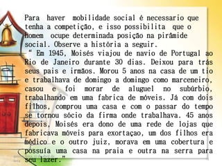 Para haver mobilidade social é necessario que
tenha a competição, e isso possibilita que o
homem ocupe determinada posição na pirâmide
social. Observe a história a seguir.
“ Em 1945, Moisés viajou de navio de Portugal ao
Rio de Janeiro durante 30 dias. Deixou para trás
seus pais e irmãos. Morou 5 anos na casa de um tio
e trabalhava de domingo a domingo como marceneiro,
casou e foi morar de aluguel no subúrbio,
trabalhando em uma fabrica de móveis. Já com dois
filhos, comprou uma casa e com o passar do tempo
se tornou sócio da firma onde trabalhava. 45 anos
depois, Moisés era dono de uma rede de lojas que
fabricava móveis para exortaçao, um dos filhos era
médico e o outro juiz, morava em uma cobertura e
possuía uma casa na praia e outra na serra para
seu lazer.”
quinta-feira, 17 de abril de
2014
13
 