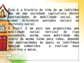 • Essa é a história de vida de um indivíduo
que em uma sociedade capitalista obteve
oportunidades de mobilidade social, de
ocupar diferentes posições sociais na
estrutura social.
• O Brasil é um país que proporciona uma
mobilidade social vertical do tipo
ascendente, porém, essa mobilidade não
ocorre da mesma forma para todos, depende
das oportunidades às quais os indivíduos
estejam submetidos a realizar seus
objetivos e metas.
quinta-feira, 17 de abril de
2014
14
 