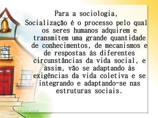 Para a sociologia,
Socialização é o processo pelo qual
os seres humanos adquirem e
transmitem uma grande quantidade
de conhecimentos, de mecanismos e
de respostas às diferentes
circunstâncias da vida social, e
assim, vão se adaptando às
exigências da vida coletiva e se
integrando e adaptando-se nas
estruturas sociais.
quinta-feira, 17 de abril de
2014
2
 