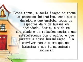 Dessa forma, a socialização se torna
um processo interativo, contínuo e
duradouro que engloba todos os
aspectos da vida humana em
sociedade. Assim, a vida em
sociedade e as relações sociais que
estabelecemos com o outro, é que
garante a nossa humanização. É o
conviver com o outro que nos
humaniza e nos torna animais
sociais!
quinta-feira, 17 de abril de
2014
3
 