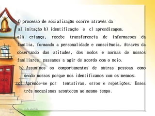 O processo de socialização ocorre através da
a) imitação b) identificação e c) aprendizagem.
a)A criança, recebe transferencia de informacoes da
família, formando a personalidade e consciência. Através da
observando das atitudes, dos modos e normas de nossos
familiares, passamos a agir de acordo com o meio.
b) Assumimos os comportamentos de outras pessoas como
sendo nossos porque nos identificamos com os mesmos.
c) Aprende-se por tentativas, erros e repetições. Esses
três mecanismos acontecem ao mesmo tempo.
quinta-feira, 17 de abril de
2014
4
 