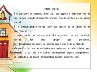 PAPEL SOCIAL
É o conjunto de normas, direitos, obrigações e expectativas de
uma pessoa quando desempenha alguma função dentro de um grupo
social.
É o Comportamento de um Indivíduo dentro de um Grupo ou de
uma "Equipe“;
o papel social orienta a ação dos sujeitos em sua posição
social. Em cada grupo que pertenço,
eu desempenho um papel de acordo com o que é me atribuído.
•Os papéis definem as relações que podem ser estabelecidas, por
exemplo, a polícia e o ladrão desempenham papéis antagônicos;
um soldado e um major desempenham papéis hierárquicos;
quinta-feira, 17 de abril de
2014
8
 