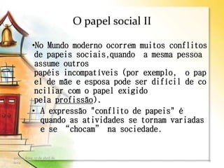 O papel social II
•No Mundo moderno ocorrem muitos conflitos
de papeis sociais,quando a mesma pessoa
assume outros
papéis incompatíveis (por exemplo, o pap
el de mãe e esposa pode ser difícil de co
nciliar com o papel exigido
pela profissão).
• A expressão "conflito de papeis" é
quando as atividades se tornam variadas
e se “chocam” na sociedade.
quinta-feira, 17 de abril de
2014
9
 