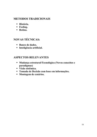 10
METODOS TRADICIONAIS
! História.
! Feeling.
! Rotina.
NOVAS TÉCNICAS:
! Banco de dados.
! Inteligência artificial.
ASPECTOS RELEVANTES
! Mudança estrutural/Tecnológica (Novos conceitos e
paradigmas)
! Visão sistêmica.
! Tomada de Decisão com base em informações.
! Montagem de cenários.
 