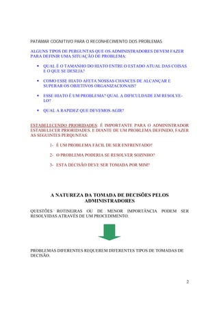 2
PATAMAR COGNITIVO PARA O RECONHECIMENTO DOS PROBLEMAS
ALGUNS TIPOS DE PERGUNTAS QUE OS ADMINISTRADORES DEVEM FAZER
PARA DEFINIR UMA SITUAÇÃO DE PROBLEMA:
! QUAL É O TAMANHO DO HIATO ENTRE O ESTADO ATUAL DAS COISAS
E O QUE SE DESEJA?
! COMO ESSE HIATO AFETA NOSSAS CHANCES DE ALCANÇAR E
SUPERAR OS OBJETIVOS ORGANIZACIONAIS?
! ESSE HIATO É UM PROBLEMA? QUAL A DIFICULDADE EM RESOLVE-
LO?
! QUAL A RAPIDEZ QUE DEVEMOS AGIR?
ESTABELECENDO PRIORIDADES: É IMPORTANTE PARA O ADMINISTRADOR
ESTABELECER PRIORIDADES. E DIANTE DE UM PROBLEMA DEFINIDO, FAZER
AS SEGUINTES PERQUNTAS:
1- É UM PROBLEMA FÁCIL DE SER ENFRENTADO?
2- O PROBLEMA PODERIA SE RESOLVER SOZINHO?
3- ESTA DECISÃO DEVE SER TOMADA POR MIM?
A NATUREZA DA TOMADA DE DECISÕES PELOS
ADMINISTRADORES
QUESTÕES ROTINEIRAS OU DE MENOR IMPORTÂNCIA PODEM SER
RESOLVIDAS ATRAVÉS DE UM PROCEDIMENTO.
PROBLEMAS DIFERENTES REQUEREM DIFERENTES TIPOS DE TOMADAS DE
DECISÃO.
 